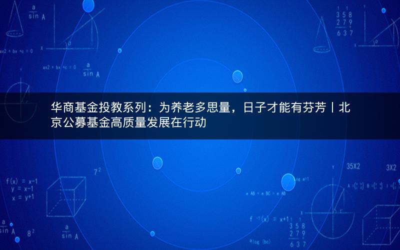 华商基金投教系列：为养老多思量，日子才能有芬芳丨北京公募基金高质量发展在行动