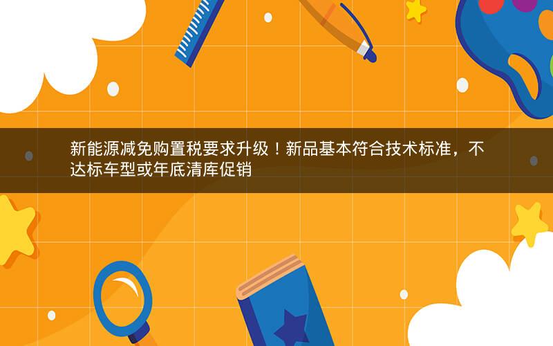 新能源减免购置税要求升级！新品基本符合技术标准，不达标车型或年底清库促销