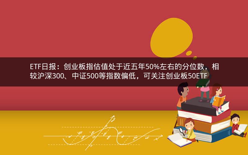 ETF日报：创业板指估值处于近五年50%左右的分位数，相较沪深300、中证500等指数偏低，可关注创业板50ETF