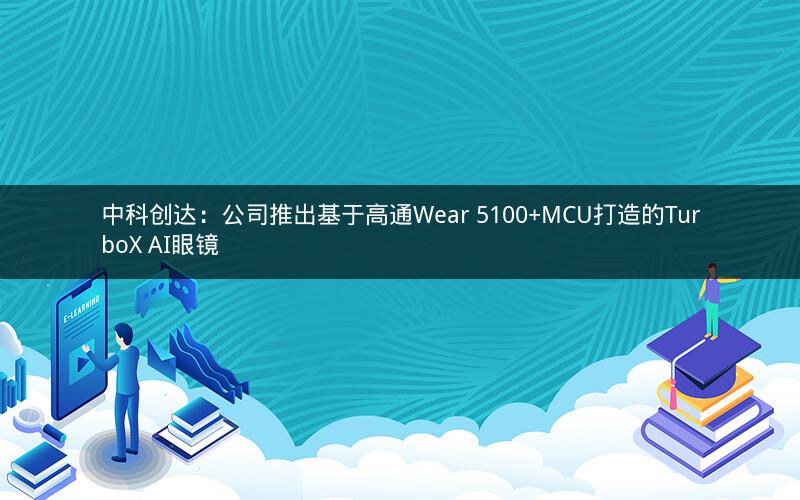 中科创达：公司推出基于高通Wear 5100+MCU打造的TurboX AI眼镜