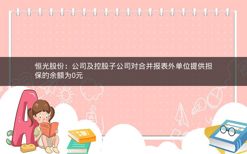 恒光股份:公司及控股子公司对合并报表外单位提供担保的余额为0元 恒光股份:公司及控股子公司对合并报表外单位提供担保的余额为0元