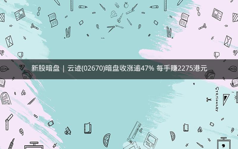 新股暗盘 | 云迹(02670)暗盘收涨逾47% 每手赚2275港元