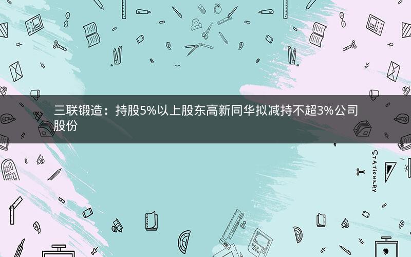 三联锻造:持股5%以上股东高新同华拟减持不超3%公司股份 三联锻造:持股5%以上股东高新同华拟减持不超3%公司股份