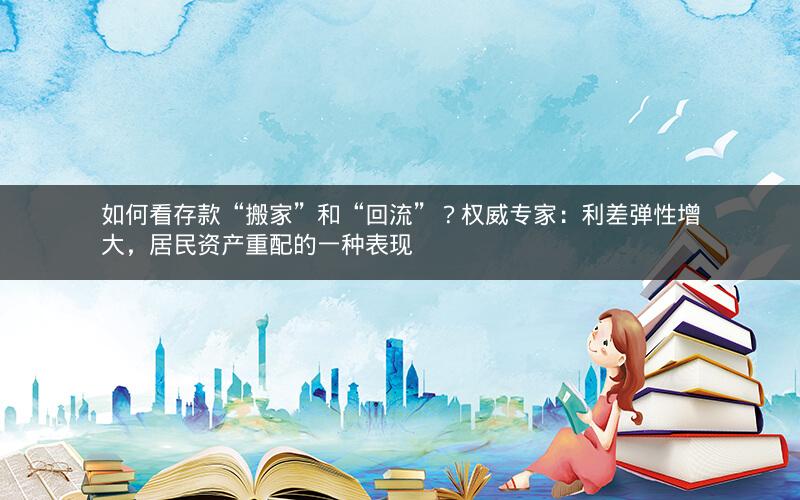 如何看存款“搬家”和“回流”？权威专家：利差弹性增大，居民资产重配的一种表现