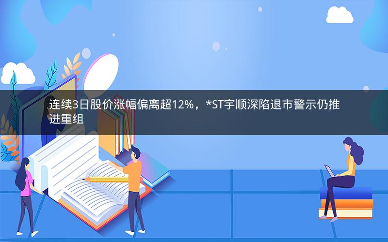 连续3日股价涨幅偏离超12%,*ST宇顺深陷退市警示仍推进重组 连续3日股价涨幅偏离超12%,*ST宇顺深陷退市警示仍推进重组