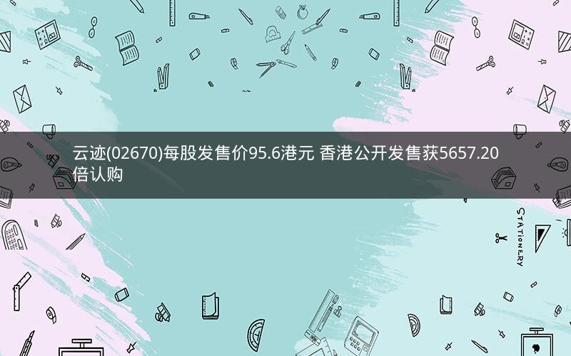 云迹(02670)每股发售价95.6港元 香港公开发售获5657.20倍认购 云迹(02670)每股发售价95.6港元 香港公开发售获5657.20倍认购