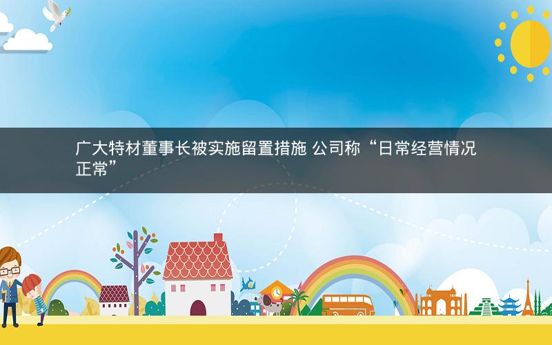 广大特材董事长被实施留置措施 公司称“日常经营情况正常” 广大特材董事长被实施留置措施 公司称“日常经营情况正常”