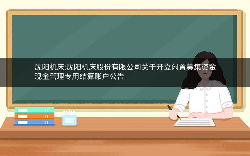 沈阳机床:沈阳机床股份有限公司关于开立闲置募集资金现金管理专用结算账户公告