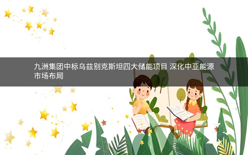 九洲集团中标乌兹别克斯坦四大储能项目 深化中亚能源市场布局