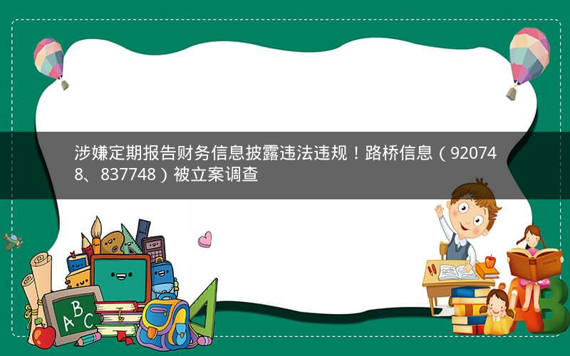 涉嫌定期报告财务信息披露违法违规!路桥信息(920748、837748)被立案调查 涉嫌定期报告财务信息披露违法违规!路桥信息(920748、837748)被立案调查