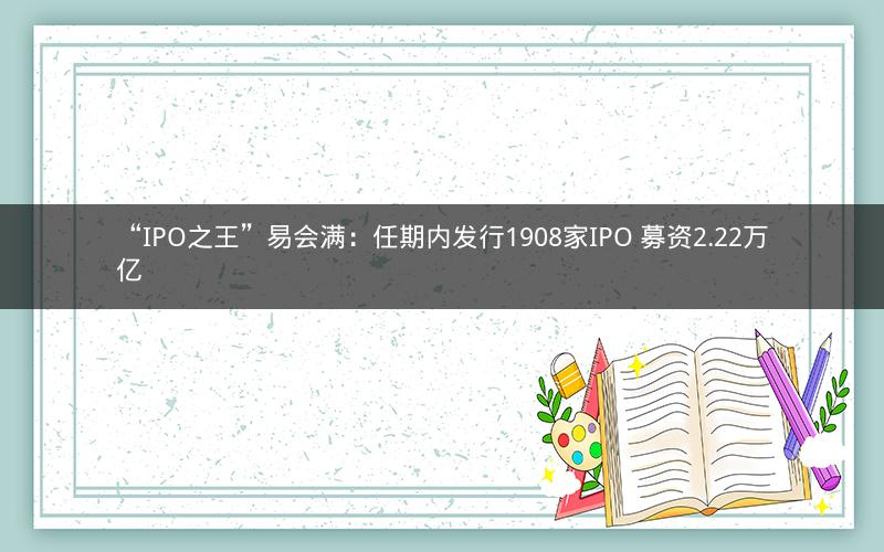 “IPO之王”易会满：任期内发行1908家IPO 募资2.22万亿