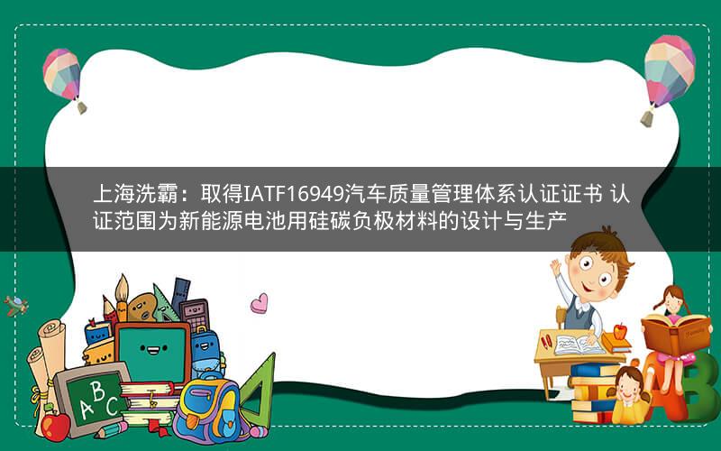 上海洗霸：取得IATF16949汽车质量管理体系认证证书 认证范围为新能源电池用硅碳负极材料的设计与生产
