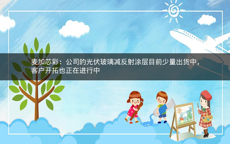麦加芯彩：公司的光伏玻璃减反射涂层目前少量出货中，客户开拓也正在进行中