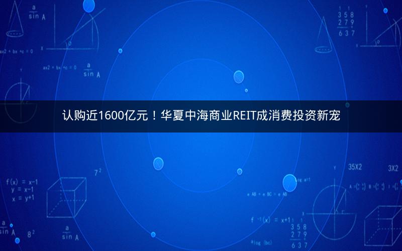 认购近1600亿元!华夏中海商业REIT成消费投资新宠 认购近1600亿元!华夏中海商业REIT成消费投资新宠
