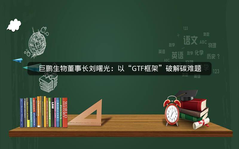 巨鹏生物董事长刘曙光:以“GTF框架”破解碳难题 巨鹏生物董事长刘曙光:以“GTF框架”破解碳难题