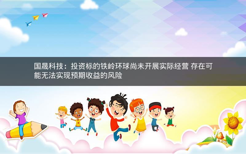 国晟科技:投资标的铁岭环球尚未开展实际经营 存在可能无法实现预期收益的风险 国晟科技:投资标的铁岭环球尚未开展实际经营 存在可能无法实现预期收益的风险