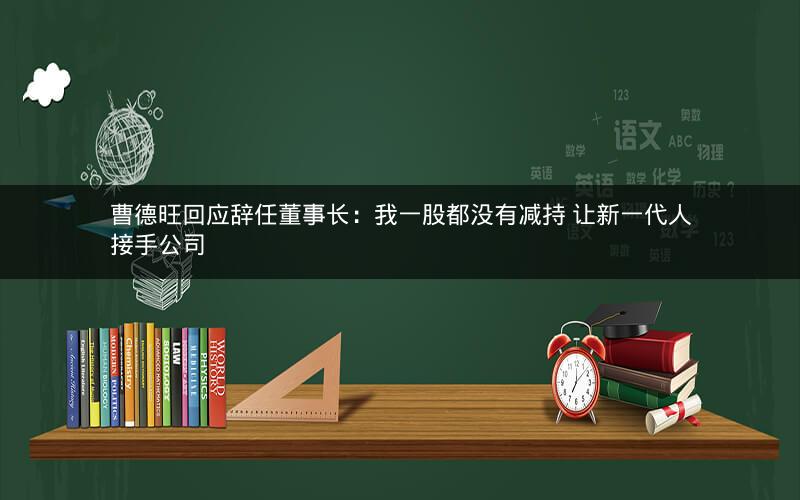 曹德旺回应辞任董事长:我一股都没有减持 让新一代人接手公司 曹德旺回应辞任董事长:我一股都没有减持 让新一代人接手公司