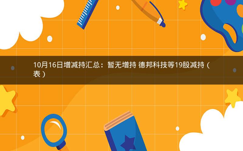 10月16日增减持汇总:暂无增持 德邦科技等19股减持(表) 10月16日增减持汇总:暂无增持 德邦科技等19股减持(表)