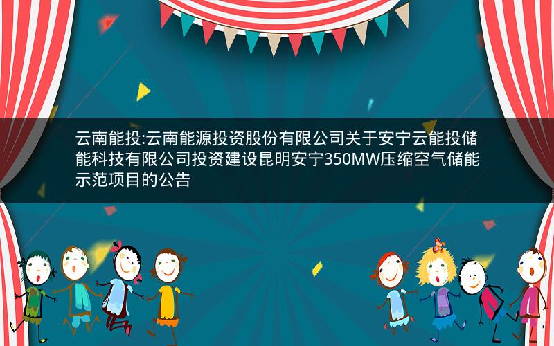云南能投:云南能源投资股份有限公司关于安宁云能投储能科技有限公司投资建设昆明安宁350MW压缩空气储能示范项目的公告