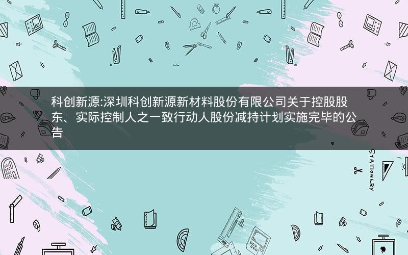 科创新源:深圳科创新源新材料股份有限公司关于控股股东、实际控制人之一致行动人股份减持计划实施完毕的公告