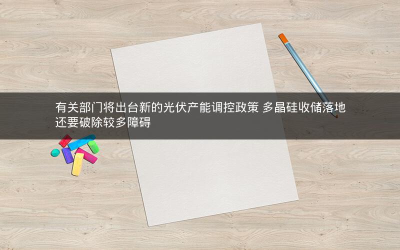 有关部门将出台新的光伏产能调控政策 多晶硅收储落地还要破除较多障碍 有关部门将出台新的光伏产能调控政策 多晶硅收储落地还要破除较多障碍
