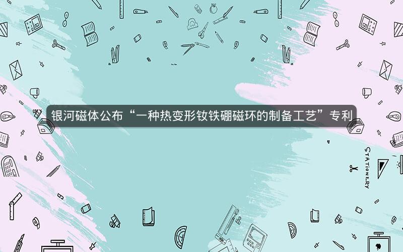 银河磁体公布“一种热变形钕铁硼磁环的制备工艺”专利