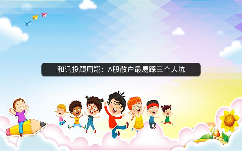 和讯投顾周翔:A股散户最易踩三个大坑 和讯投顾周翔:A股散户最易踩三个大坑
