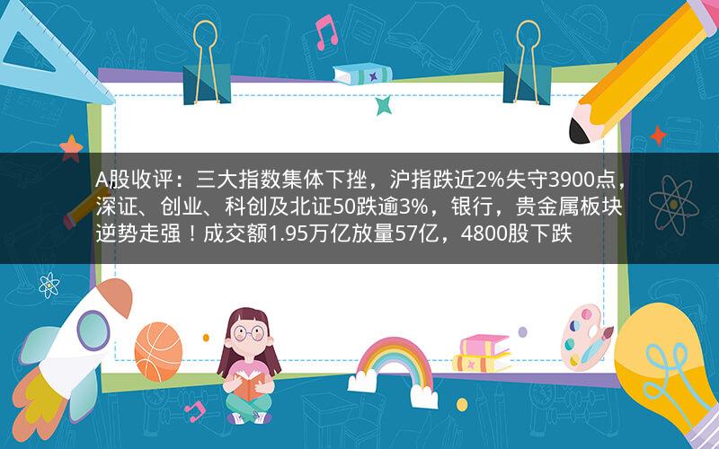 A股收评:三大指数集体下挫,沪指跌近2%失守3900点,深证、创业、科创及北证50跌逾3%,银行,贵金属板块逆势走强!成交额1.95万亿放量57亿,4800股下跌 A股收评:三大指数集体下挫,沪指跌近2%失守3900点,深证、创业、科创及北证50跌逾3%,银行,贵金属板块逆势走强!成交额1.95万亿放量57亿,4800股下跌