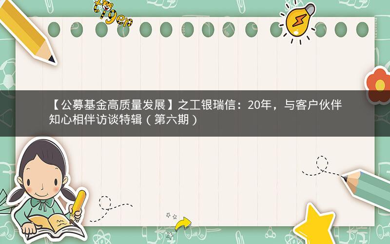 【公募基金高质量发展】之工银瑞信：20年，与客户伙伴知心相伴访谈特辑（第六期）
