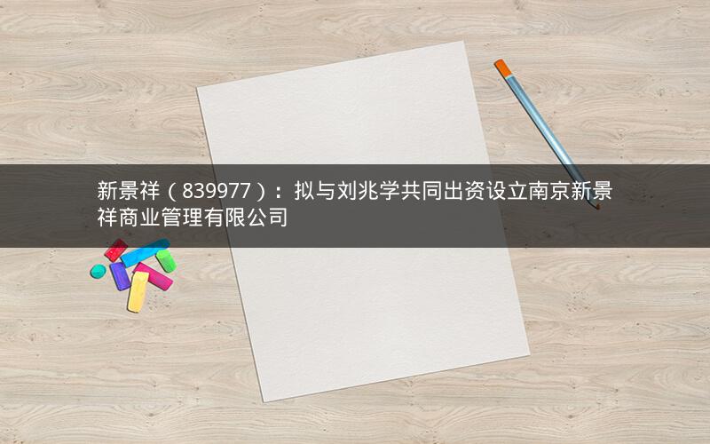 新景祥（839977）：拟与刘兆学共同出资设立南京新景祥商业管理有限公司