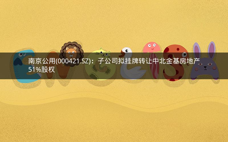 南京公用(000421.SZ)：子公司拟挂牌转让中北金基房地产51%股权