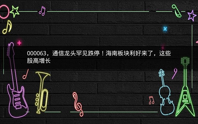 000063,通信龙头罕见跌停!海南板块利好来了,这些股高增长 000063,通信龙头罕见跌停!海南板块利好来了,这些股高增长