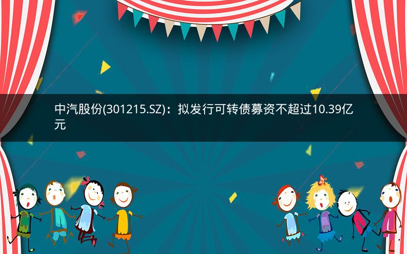 中汽股份(301215.SZ)：拟发行可转债募资不超过10.39亿元