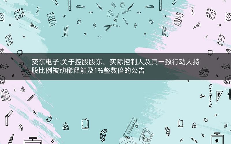 奕东电子:关于控股股东、实际控制人及其一致行动人持股比例被动稀释触及1%整数倍的公告