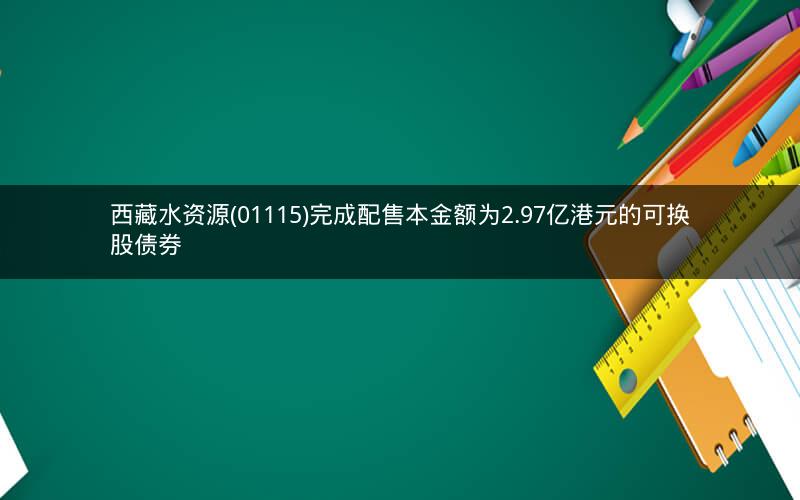 西藏水资源(01115)完成配售本金额为2.97亿港元的可换股债券