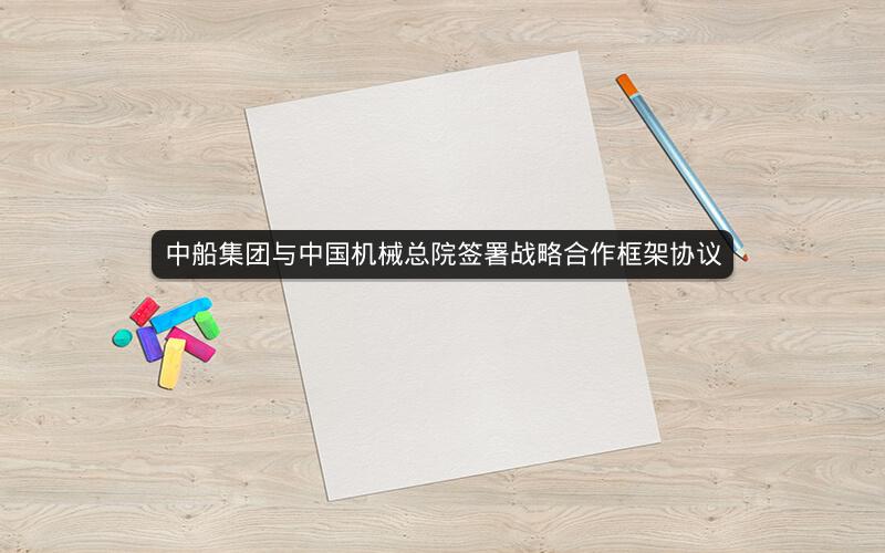 中船集团与中国机械总院签署战略合作框架协议 中船集团与中国机械总院签署战略合作框架协议