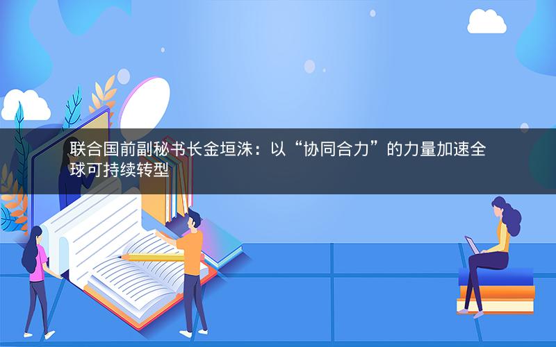 联合国前副秘书长金垣洙:以“协同合力”的力量加速全球可持续转型 联合国前副秘书长金垣洙:以“协同合力”的力量加速全球可持续转型