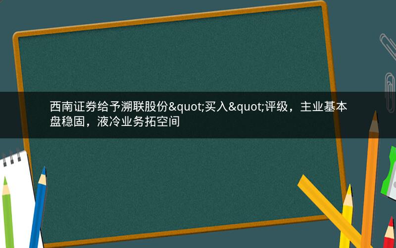 西南证券给予溯联股份"买入"评级，主业基本盘稳固，液冷业务拓空间