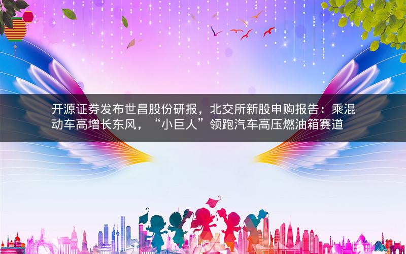 开源证券发布世昌股份研报，北交所新股申购报告：乘混动车高增长东风，“小巨人”领跑汽车高压燃油箱赛道