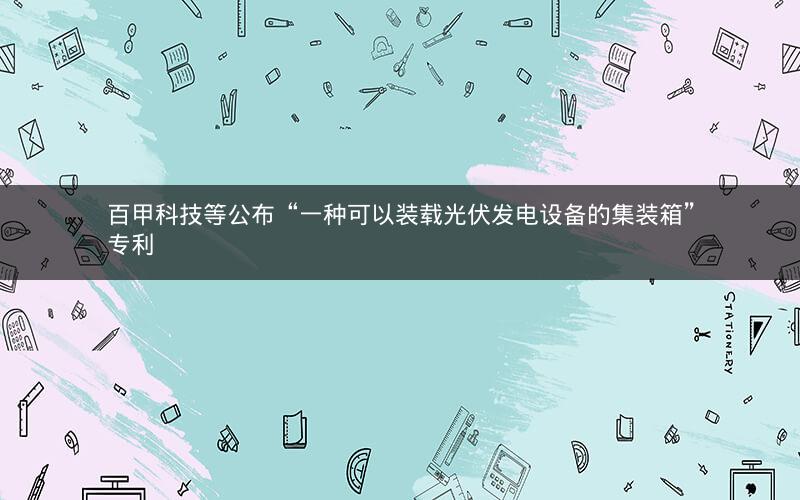 百甲科技等公布“一种可以装载光伏发电设备的集装箱”专利 百甲科技等公布“一种可以装载光伏发电设备的集装箱”专利