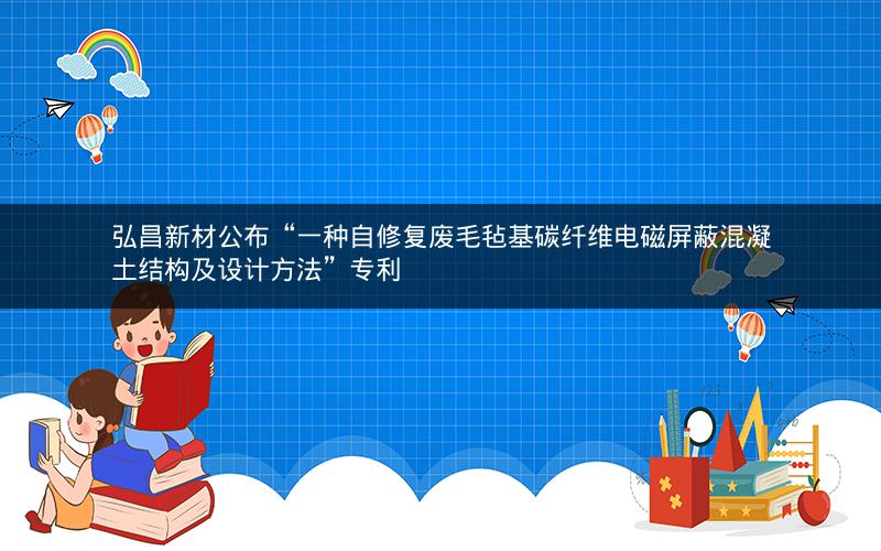 弘昌新材公布“一种自修复废毛毡基碳纤维电磁屏蔽混凝土结构及设计方法”专利 弘昌新材公布“一种自修复废毛毡基碳纤维电磁屏蔽混凝土结构及设计方法”专利