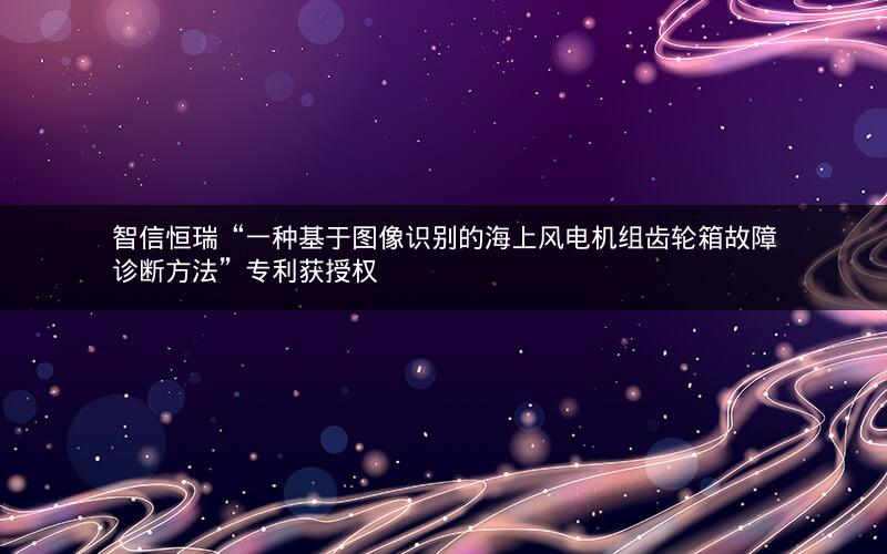 智信恒瑞“一种基于图像识别的海上风电机组齿轮箱故障诊断方法”专利获授权 智信恒瑞“一种基于图像识别的海上风电机组齿轮箱故障诊断方法”专利获授权