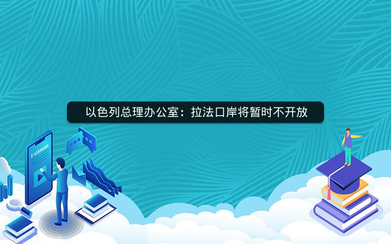 以色列总理办公室:拉法口岸将暂时不开放 以色列总理办公室:拉法口岸将暂时不开放