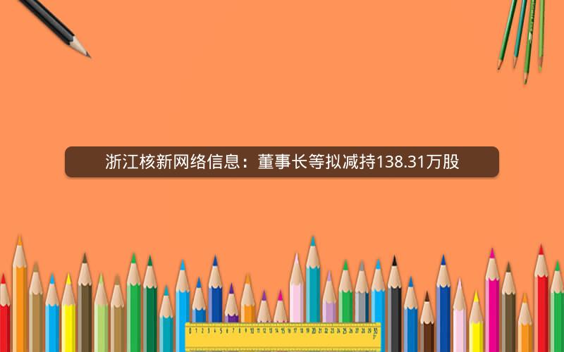 浙江核新网络信息：董事长等拟减持138.31万股