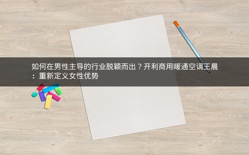 如何在男性主导的行业脱颖而出?开利商用暖通空调王晨:重新定义女性优势 如何在男性主导的行业脱颖而出?开利商用暖通空调王晨:重新定义女性优势