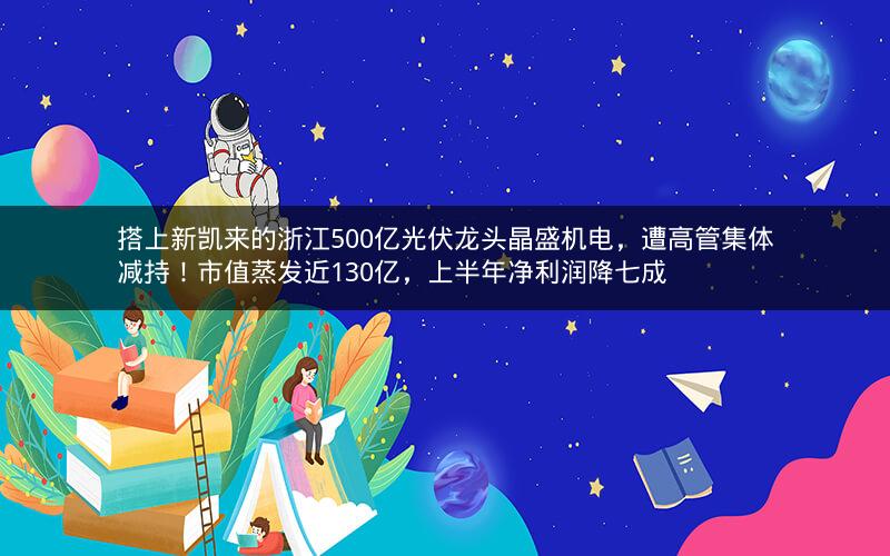 搭上新凯来的浙江500亿光伏龙头晶盛机电,遭高管集体减持!市值蒸发近130亿,上半年净利润降七成 搭上新凯来的浙江500亿光伏龙头晶盛机电,遭高管集体减持!市值蒸发近130亿,上半年净利润降七成