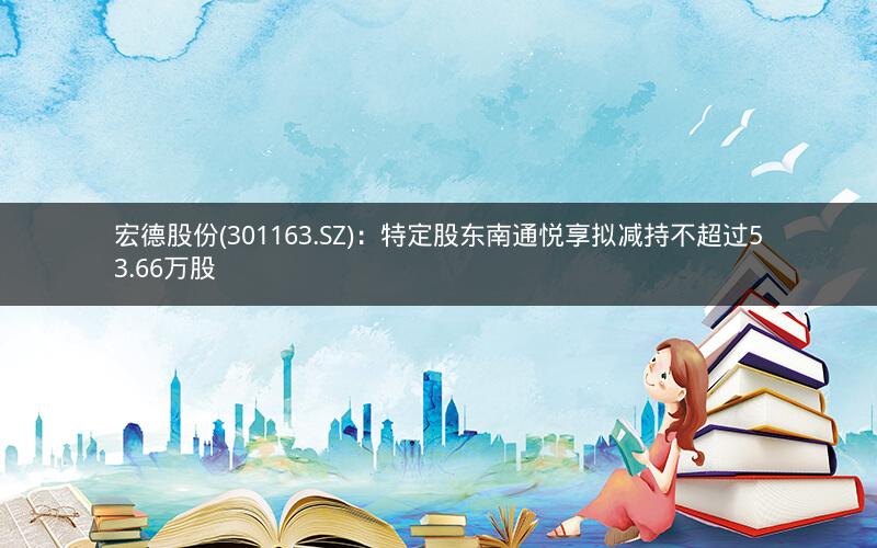 宏德股份(301163.SZ)：特定股东南通悦享拟减持不超过53.66万股