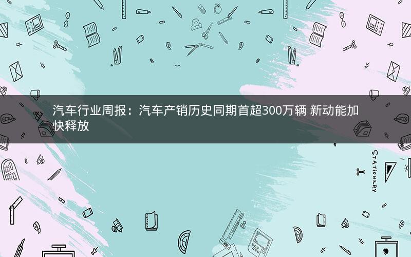 汽车行业周报:汽车产销历史同期首超300万辆 新动能加快释放 汽车行业周报:汽车产销历史同期首超300万辆 新动能加快释放