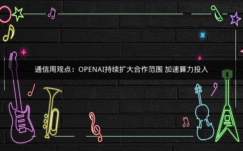 通信周观点:OPENAI持续扩大合作范围 加速算力投入 通信周观点:OPENAI持续扩大合作范围 加速算力投入