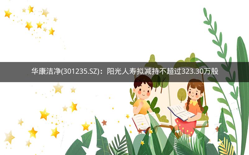华康洁净(301235.SZ)：阳光人寿拟减持不超过323.30万股
